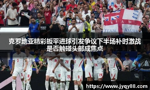 克罗地亚精彩扳平进球引发争议下半场补时激战是否触碰头部成焦点